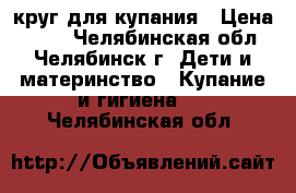 круг для купания › Цена ­ 100 - Челябинская обл., Челябинск г. Дети и материнство » Купание и гигиена   . Челябинская обл.